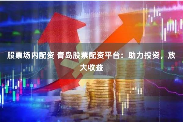 股票场内配资 青岛股票配资平台：助力投资，放大收益