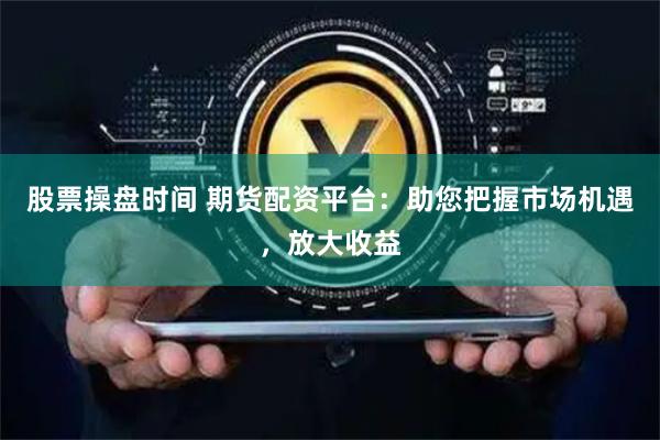 股票操盘时间 期货配资平台：助您把握市场机遇，放大收益