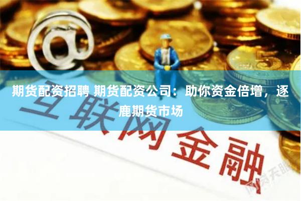 期货配资招聘 期货配资公司：助你资金倍增，逐鹿期货市场