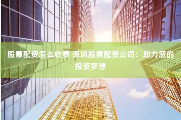 股票配资怎么收费 深圳股票配资公司：助力您的投资梦想