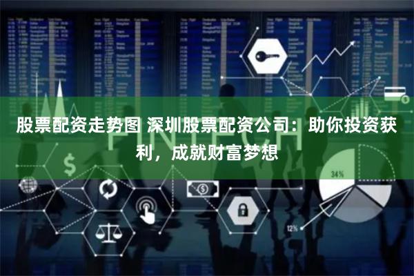 股票配资走势图 深圳股票配资公司：助你投资获利，成就财富梦想
