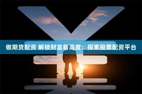 做期货配资 解锁财富新高度：探索股票配资平台