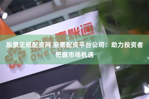 股票正规配资网 股票配资平台公司：助力投资者把握市场机遇