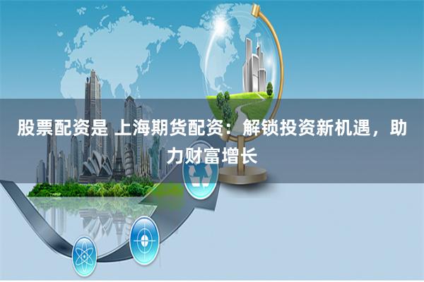 股票配资是 上海期货配资：解锁投资新机遇，助力财富增长