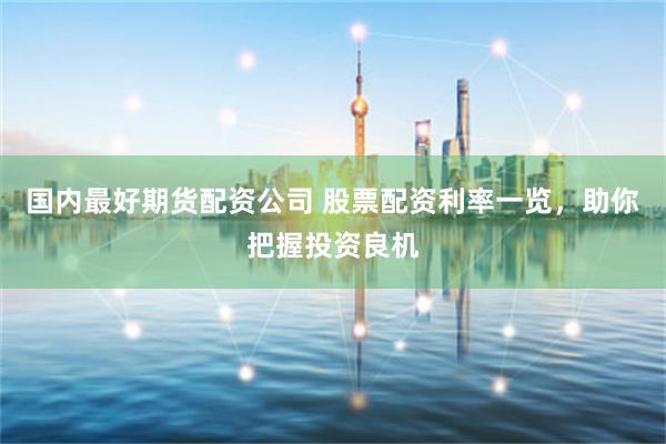 国内最好期货配资公司 股票配资利率一览，助你把握投资良机