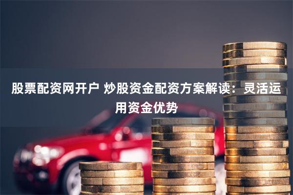 股票配资网开户 炒股资金配资方案解读：灵活运用资金优势