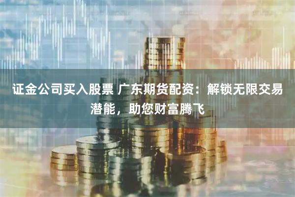 证金公司买入股票 广东期货配资：解锁无限交易潜能，助您财富腾飞