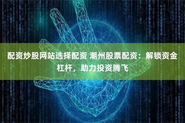 配资炒股网站选择配资 潮州股票配资：解锁资金杠杆，助力投资腾飞